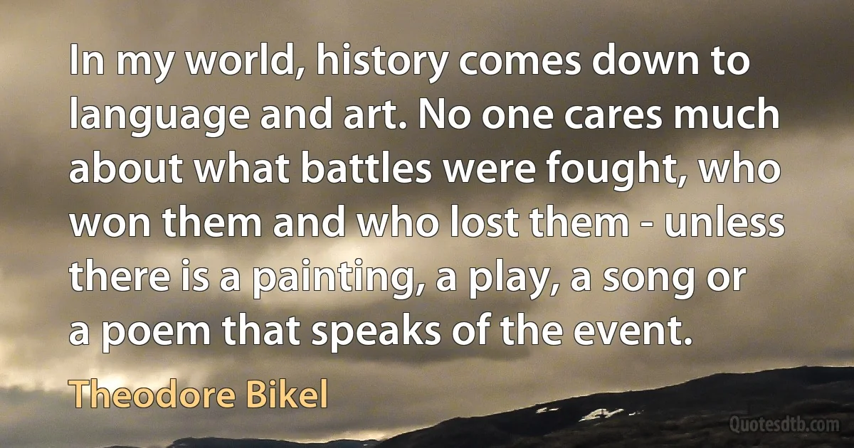 In my world, history comes down to language and art. No one cares much about what battles were fought, who won them and who lost them - unless there is a painting, a play, a song or a poem that speaks of the event. (Theodore Bikel)