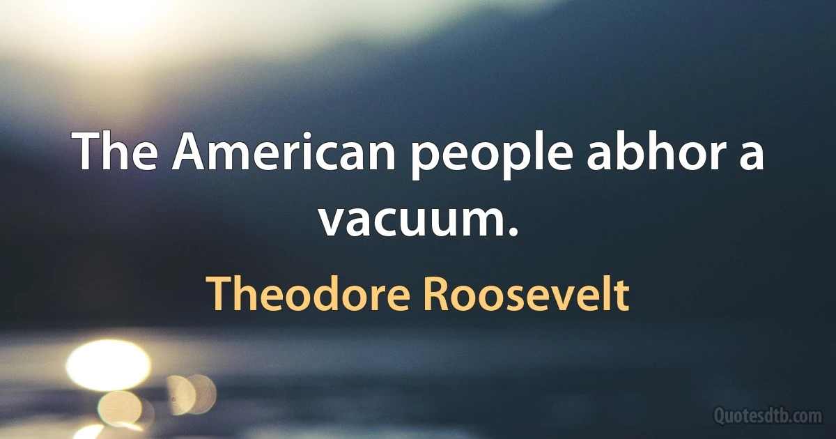 The American people abhor a vacuum. (Theodore Roosevelt)