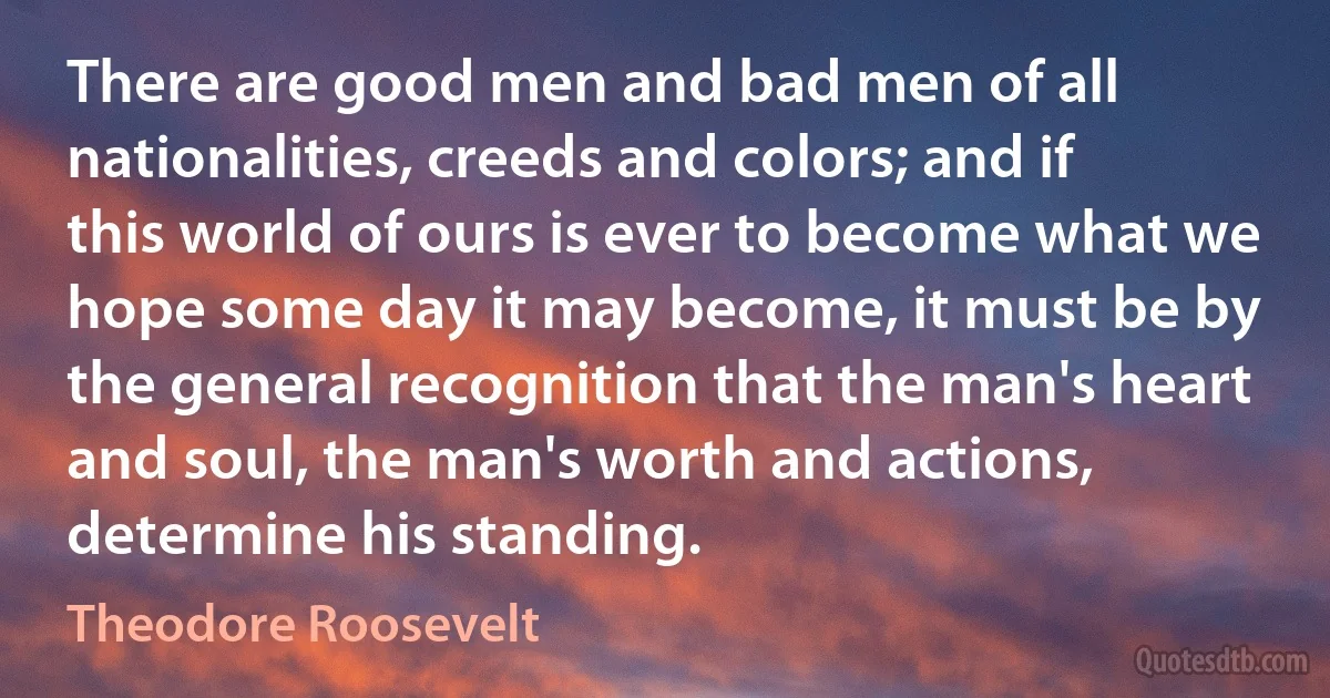 There are good men and bad men of all nationalities, creeds and colors; and if this world of ours is ever to become what we hope some day it may become, it must be by the general recognition that the man's heart and soul, the man's worth and actions, determine his standing. (Theodore Roosevelt)