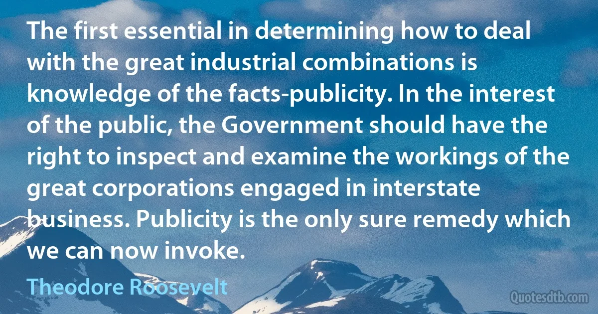 The first essential in determining how to deal with the great industrial combinations is knowledge of the facts-publicity. In the interest of the public, the Government should have the right to inspect and examine the workings of the great corporations engaged in interstate business. Publicity is the only sure remedy which we can now invoke. (Theodore Roosevelt)