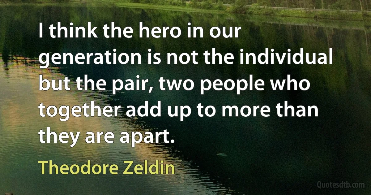 I think the hero in our generation is not the individual but the pair, two people who together add up to more than they are apart. (Theodore Zeldin)