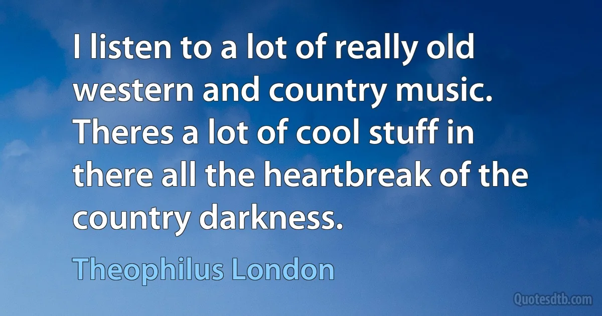 I listen to a lot of really old western and country music. Theres a lot of cool stuff in there all the heartbreak of the country darkness. (Theophilus London)