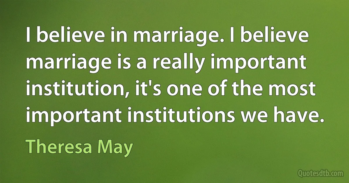 I believe in marriage. I believe marriage is a really important institution, it's one of the most important institutions we have. (Theresa May)