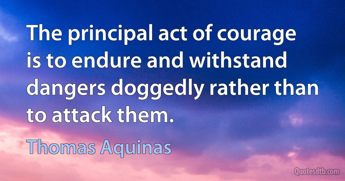 The principal act of courage is to endure and withstand dangers doggedly rather than to attack them. (Thomas Aquinas)