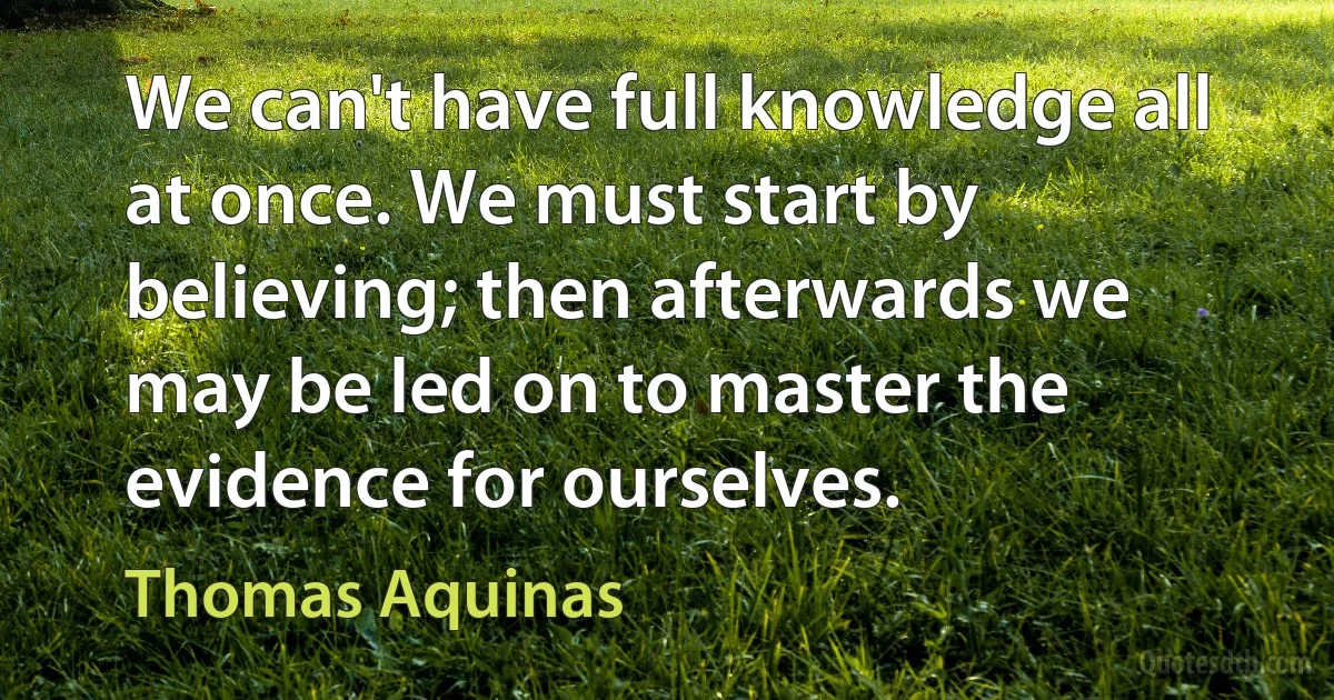 We can't have full knowledge all at once. We must start by believing; then afterwards we may be led on to master the evidence for ourselves. (Thomas Aquinas)