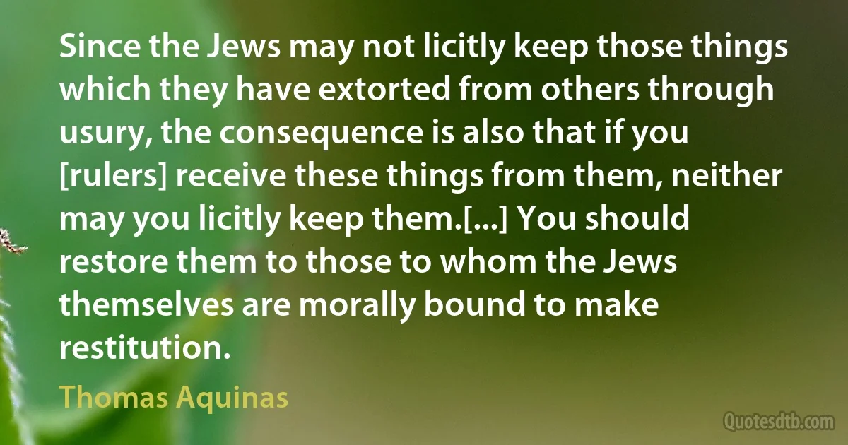 Since the Jews may not licitly keep those things which they have extorted from others through usury, the consequence is also that if you [rulers] receive these things from them, neither may you licitly keep them.[...] You should restore them to those to whom the Jews themselves are morally bound to make restitution. (Thomas Aquinas)