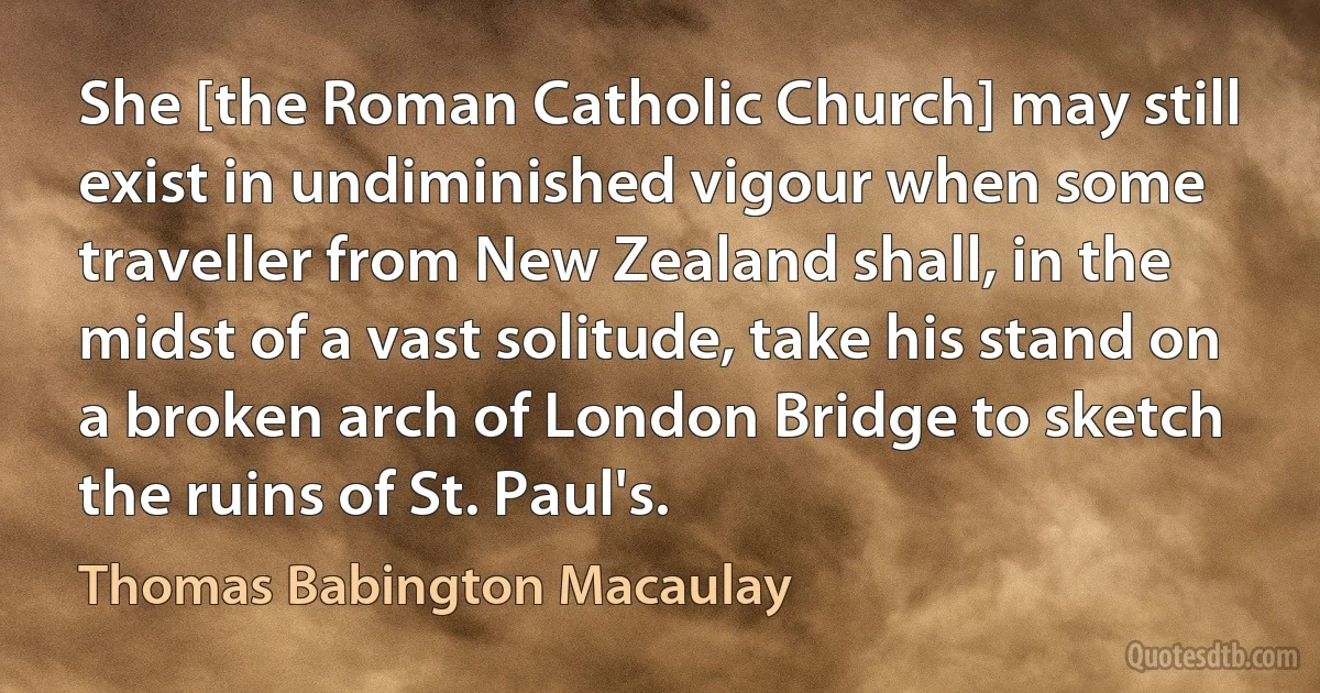 She [the Roman Catholic Church] may still exist in undiminished vigour when some traveller from New Zealand shall, in the midst of a vast solitude, take his stand on a broken arch of London Bridge to sketch the ruins of St. Paul's. (Thomas Babington Macaulay)