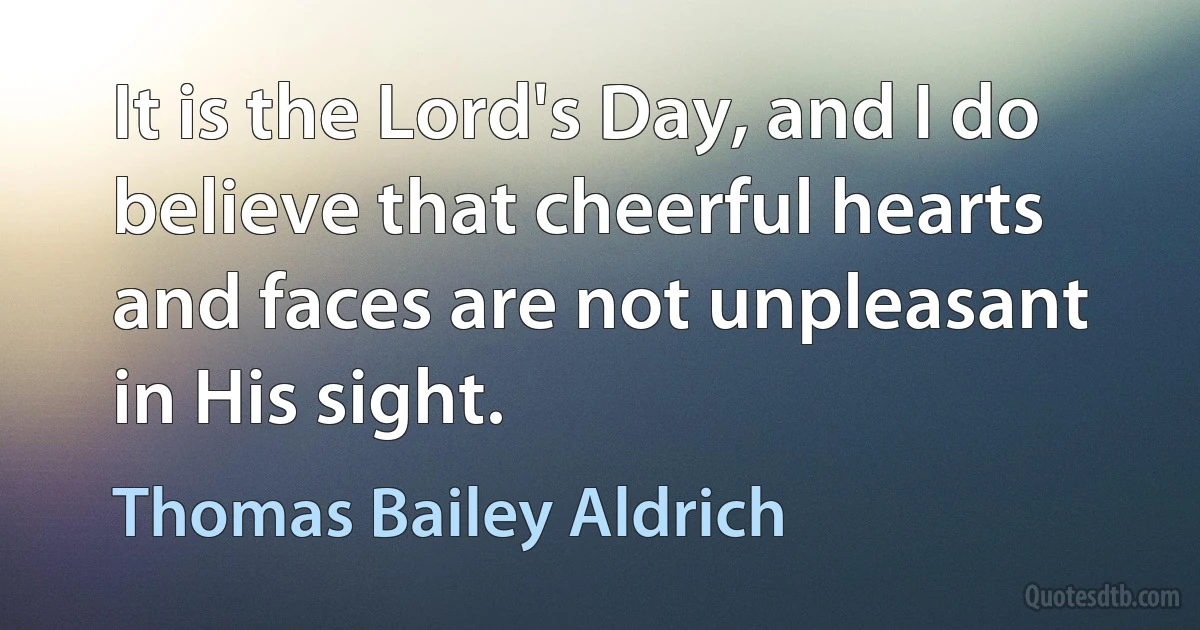 It is the Lord's Day, and I do believe that cheerful hearts and faces are not unpleasant in His sight. (Thomas Bailey Aldrich)