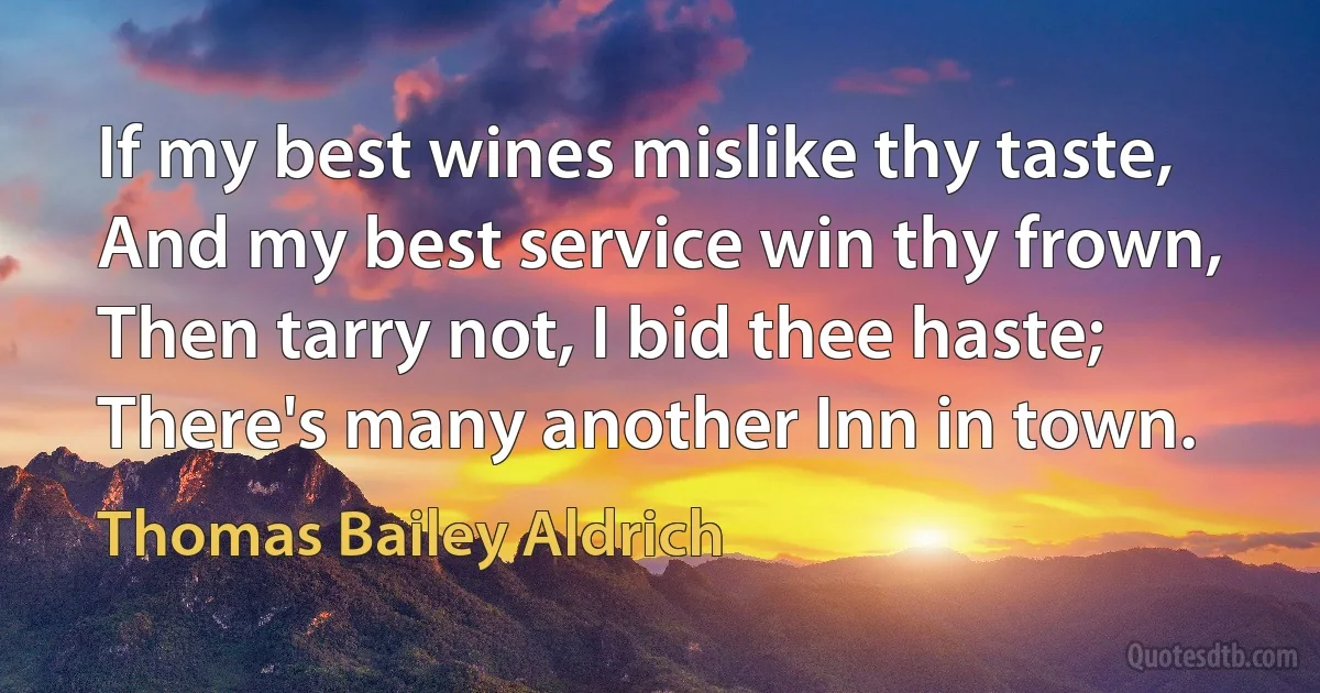 If my best wines mislike thy taste,
And my best service win thy frown,
Then tarry not, I bid thee haste;
There's many another Inn in town. (Thomas Bailey Aldrich)