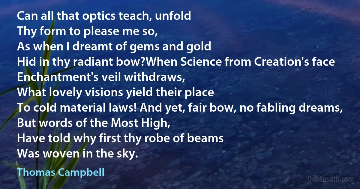 Can all that optics teach, unfold
Thy form to please me so,
As when I dreamt of gems and gold
Hid in thy radiant bow?When Science from Creation's face
Enchantment's veil withdraws,
What lovely visions yield their place
To cold material laws! And yet, fair bow, no fabling dreams,
But words of the Most High,
Have told why first thy robe of beams
Was woven in the sky. (Thomas Campbell)