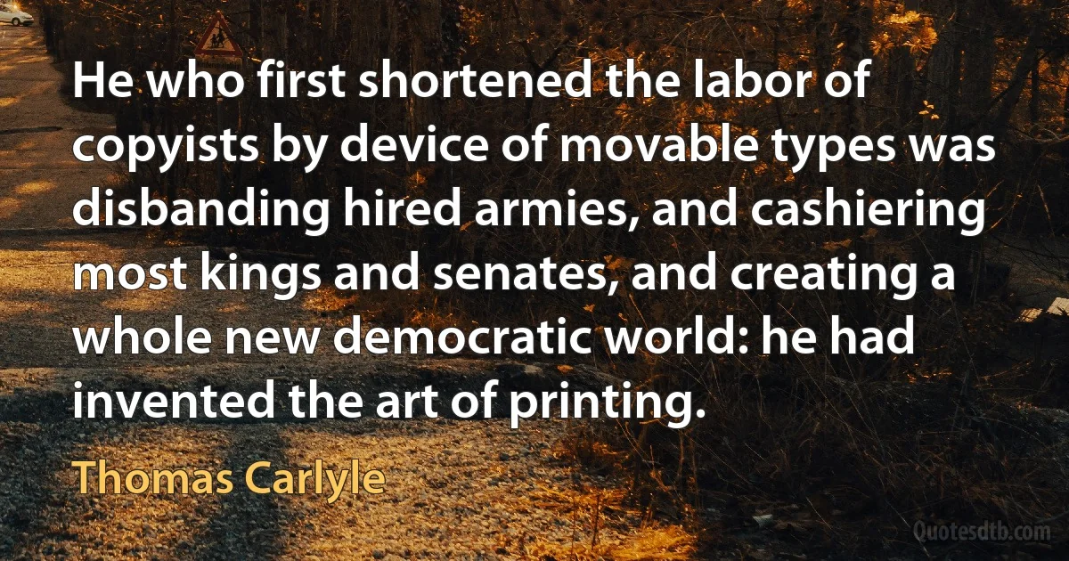 He who first shortened the labor of copyists by device of movable types was disbanding hired armies, and cashiering most kings and senates, and creating a whole new democratic world: he had invented the art of printing. (Thomas Carlyle)