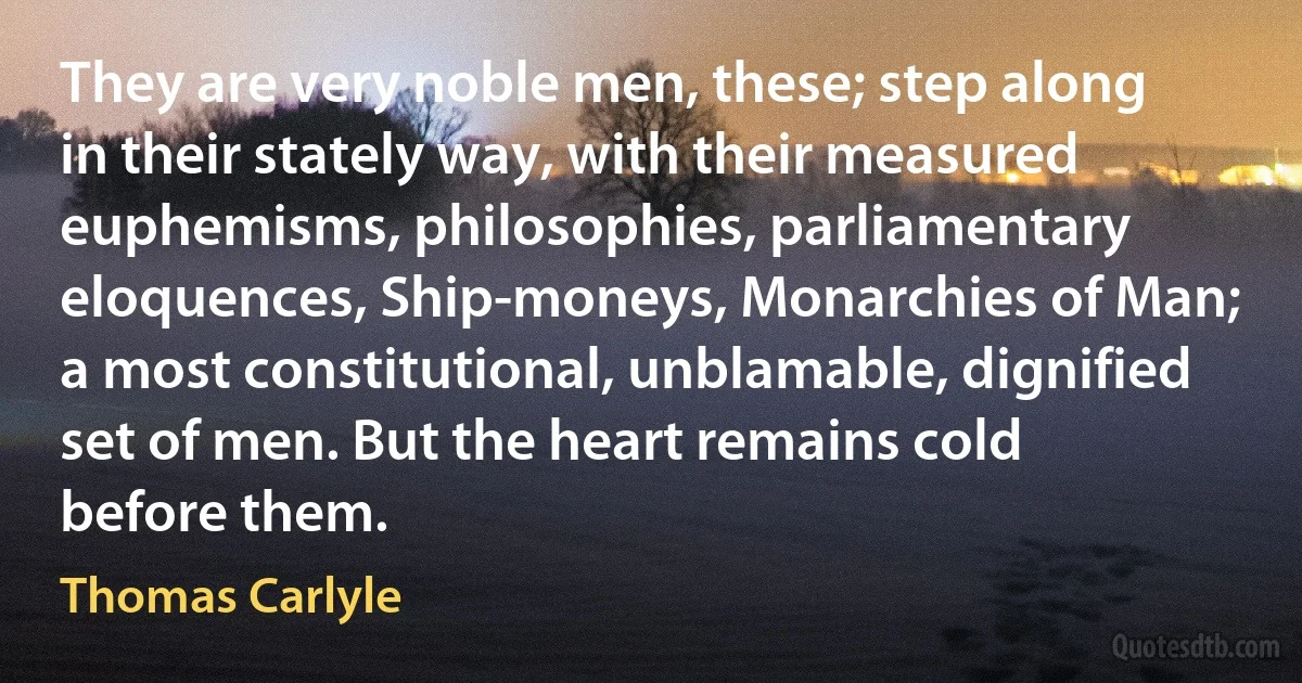 They are very noble men, these; step along in their stately way, with their measured euphemisms, philosophies, parliamentary eloquences, Ship-moneys, Monarchies of Man; a most constitutional, unblamable, dignified set of men. But the heart remains cold before them. (Thomas Carlyle)