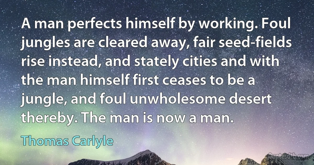 A man perfects himself by working. Foul jungles are cleared away, fair seed-fields rise instead, and stately cities and with the man himself first ceases to be a jungle, and foul unwholesome desert thereby. The man is now a man. (Thomas Carlyle)