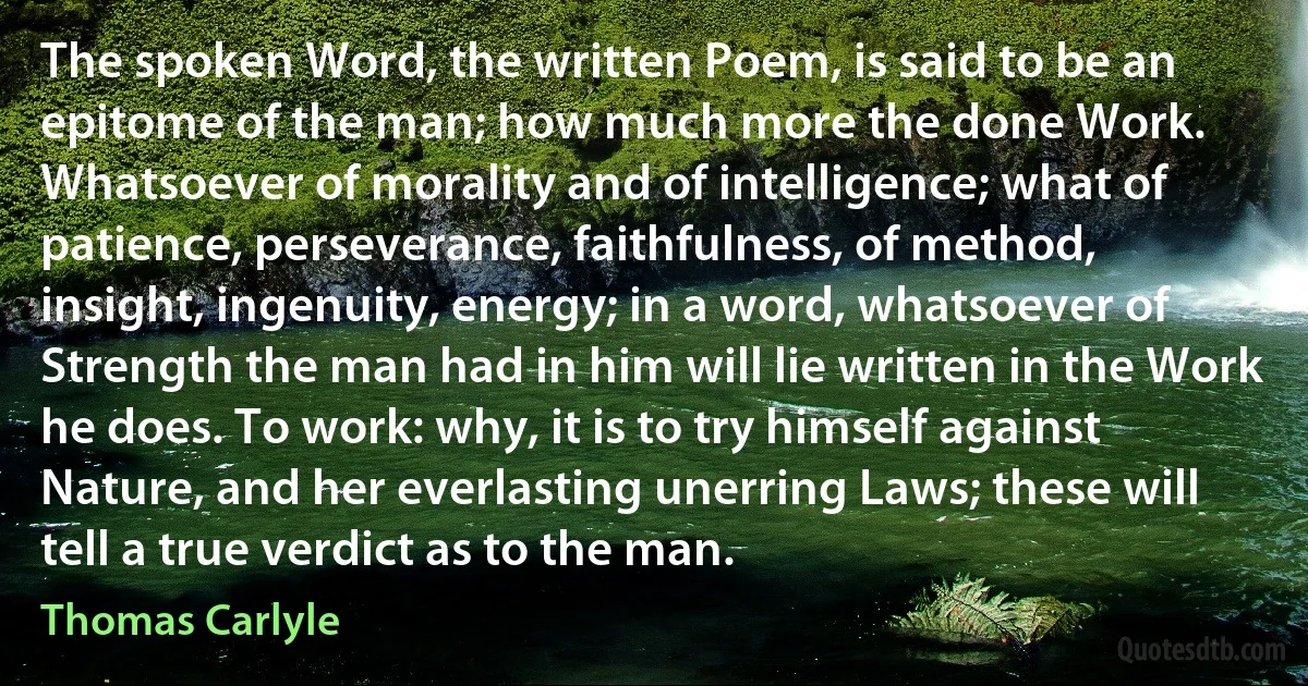 The spoken Word, the written Poem, is said to be an epitome of the man; how much more the done Work. Whatsoever of morality and of intelligence; what of patience, perseverance, faithfulness, of method, insight, ingenuity, energy; in a word, whatsoever of Strength the man had in him will lie written in the Work he does. To work: why, it is to try himself against Nature, and her everlasting unerring Laws; these will tell a true verdict as to the man. (Thomas Carlyle)