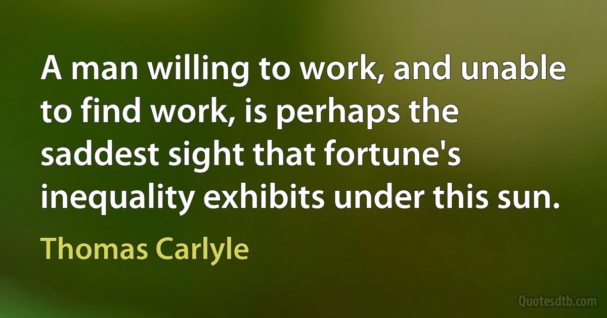 A man willing to work, and unable to find work, is perhaps the saddest sight that fortune's inequality exhibits under this sun. (Thomas Carlyle)