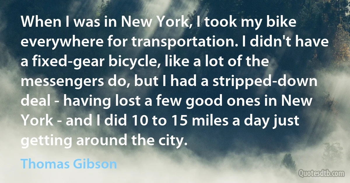 When I was in New York, I took my bike everywhere for transportation. I didn't have a fixed-gear bicycle, like a lot of the messengers do, but I had a stripped-down deal - having lost a few good ones in New York - and I did 10 to 15 miles a day just getting around the city. (Thomas Gibson)