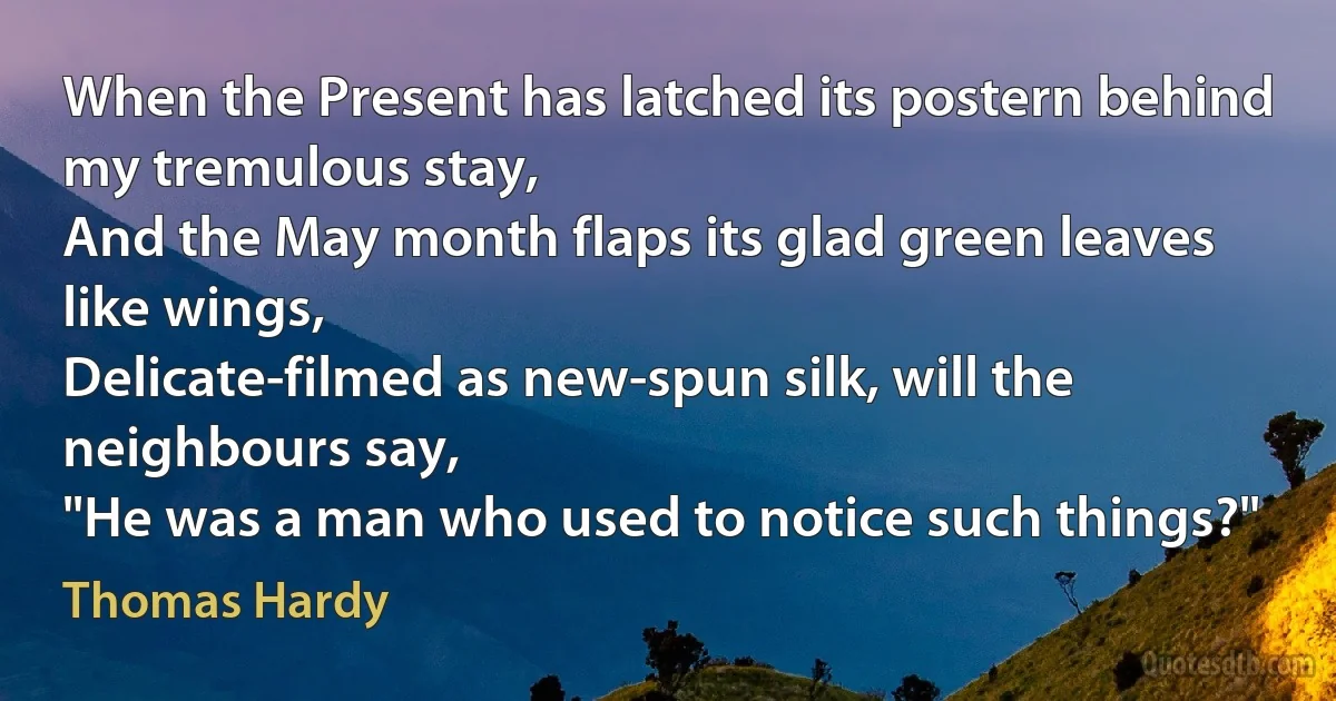 When the Present has latched its postern behind my tremulous stay,
And the May month flaps its glad green leaves like wings,
Delicate-filmed as new-spun silk, will the neighbours say,
"He was a man who used to notice such things?" (Thomas Hardy)