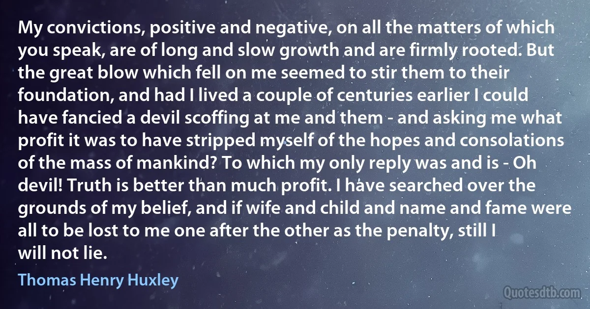 My convictions, positive and negative, on all the matters of which you speak, are of long and slow growth and are firmly rooted. But the great blow which fell on me seemed to stir them to their foundation, and had I lived a couple of centuries earlier I could have fancied a devil scoffing at me and them - and asking me what profit it was to have stripped myself of the hopes and consolations of the mass of mankind? To which my only reply was and is - Oh devil! Truth is better than much profit. I have searched over the grounds of my belief, and if wife and child and name and fame were all to be lost to me one after the other as the penalty, still I will not lie. (Thomas Henry Huxley)