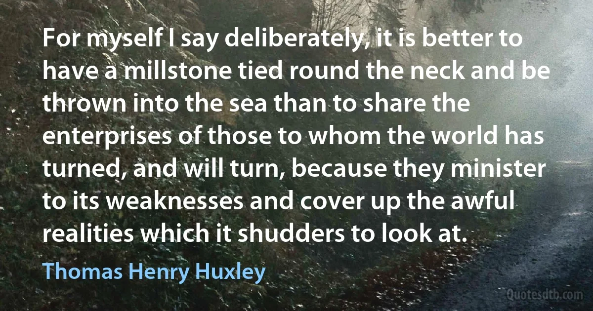 For myself I say deliberately, it is better to have a millstone tied round the neck and be thrown into the sea than to share the enterprises of those to whom the world has turned, and will turn, because they minister to its weaknesses and cover up the awful realities which it shudders to look at. (Thomas Henry Huxley)