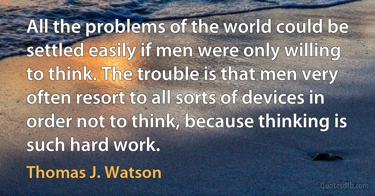 All the problems of the world could be settled easily if men were only willing to think. The trouble is that men very often resort to all sorts of devices in order not to think, because thinking is such hard work. (Thomas J. Watson)