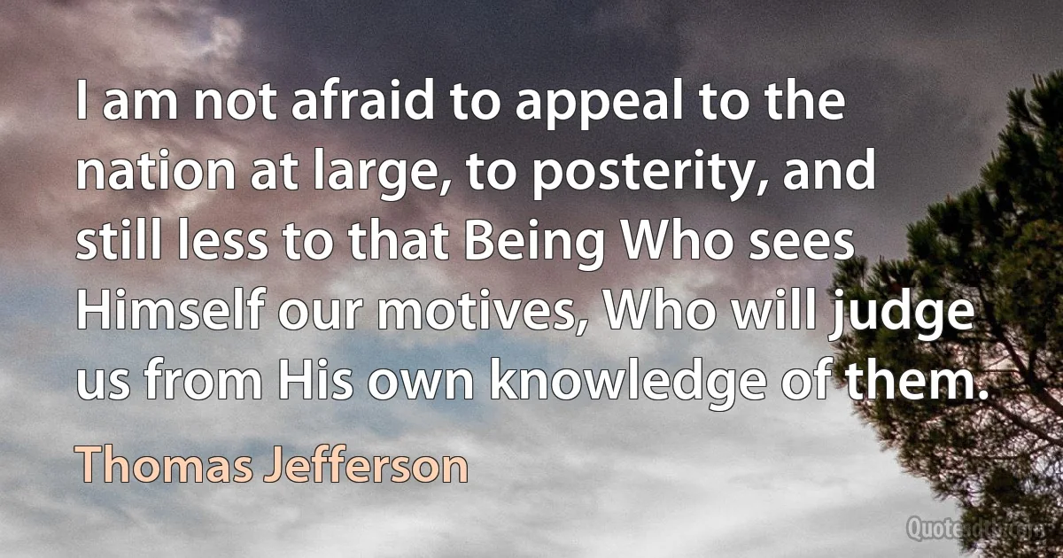 I am not afraid to appeal to the nation at large, to posterity, and still less to that Being Who sees Himself our motives, Who will judge us from His own knowledge of them. (Thomas Jefferson)