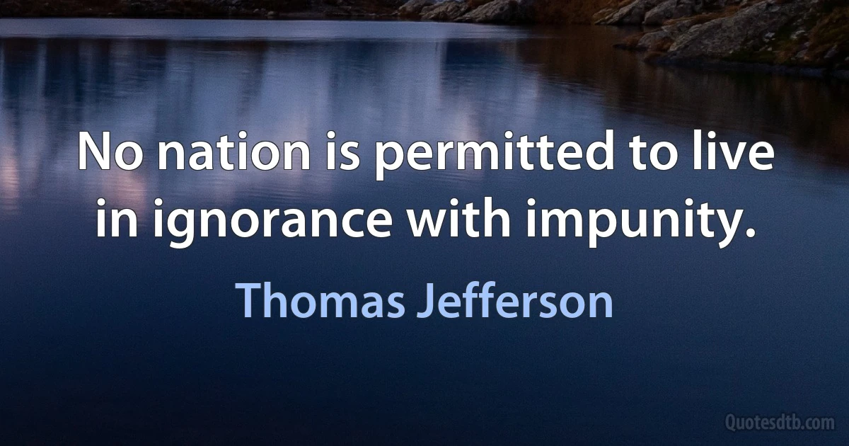 No nation is permitted to live in ignorance with impunity. (Thomas Jefferson)