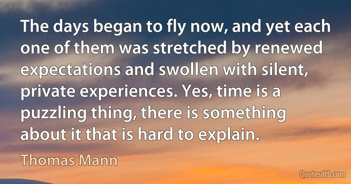 The days began to fly now, and yet each one of them was stretched by renewed expectations and swollen with silent, private experiences. Yes, time is a puzzling thing, there is something about it that is hard to explain. (Thomas Mann)