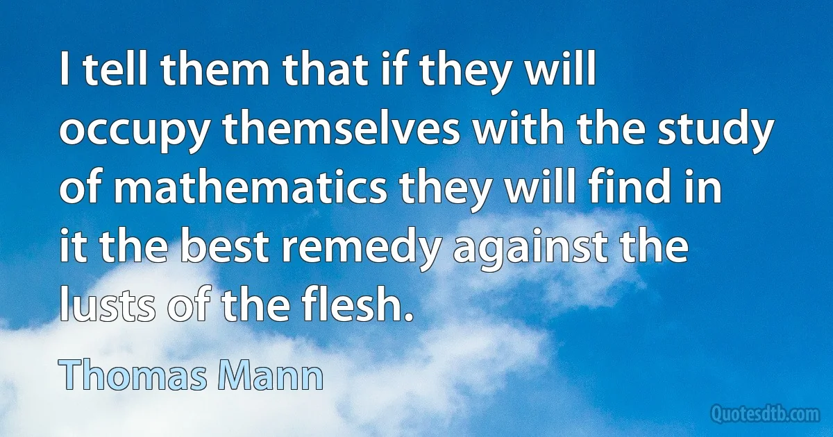 I tell them that if they will occupy themselves with the study of mathematics they will find in it the best remedy against the lusts of the flesh. (Thomas Mann)