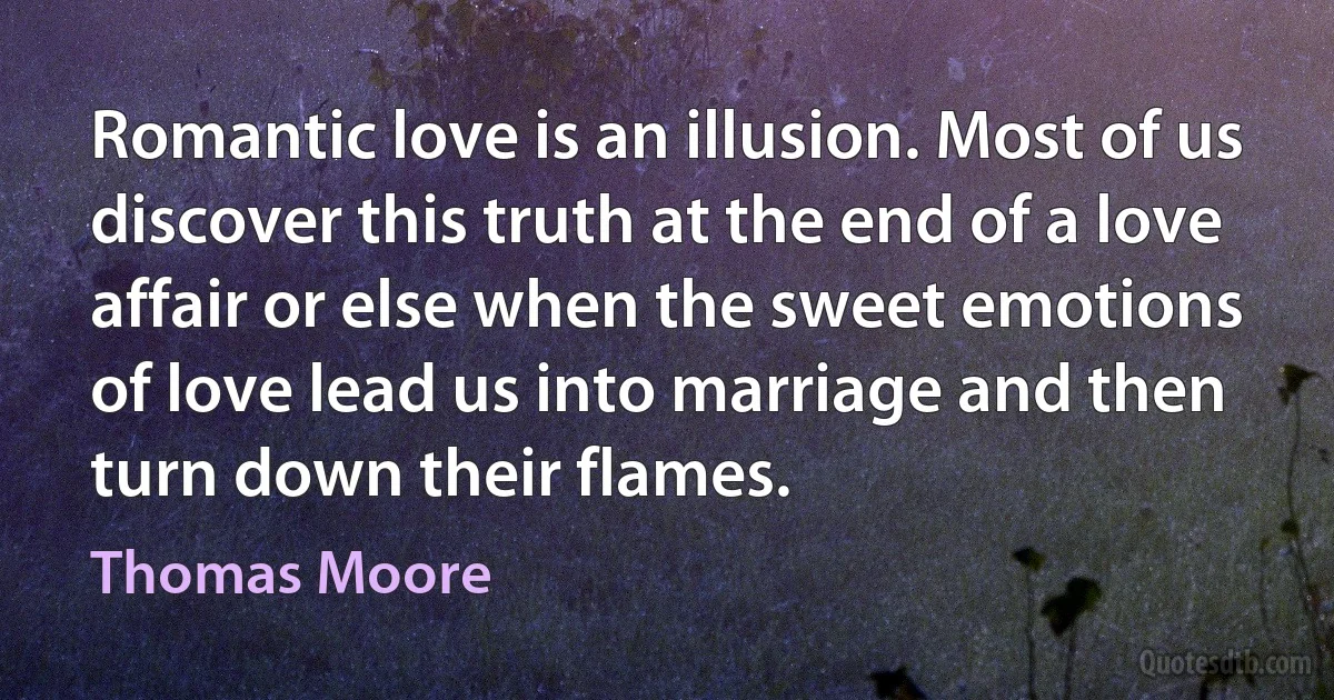 Romantic love is an illusion. Most of us discover this truth at the end of a love affair or else when the sweet emotions of love lead us into marriage and then turn down their flames. (Thomas Moore)