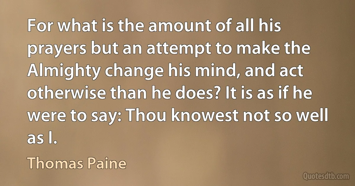 For what is the amount of all his prayers but an attempt to make the Almighty change his mind, and act otherwise than he does? It is as if he were to say: Thou knowest not so well as I. (Thomas Paine)