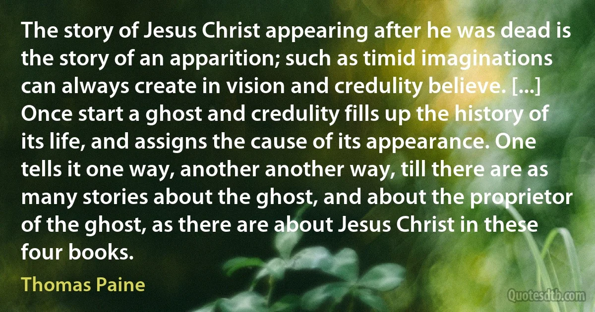 The story of Jesus Christ appearing after he was dead is the story of an apparition; such as timid imaginations can always create in vision and credulity believe. [...] Once start a ghost and credulity fills up the history of its life, and assigns the cause of its appearance. One tells it one way, another another way, till there are as many stories about the ghost, and about the proprietor of the ghost, as there are about Jesus Christ in these four books. (Thomas Paine)