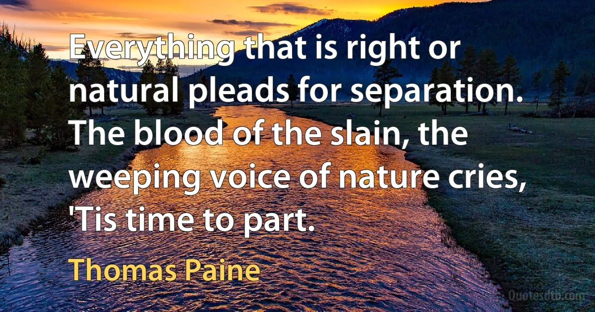 Everything that is right or natural pleads for separation. The blood of the slain, the weeping voice of nature cries, 'Tis time to part. (Thomas Paine)