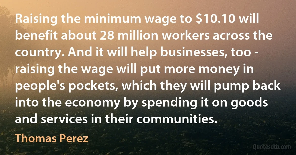 Raising the minimum wage to $10.10 will benefit about 28 million workers across the country. And it will help businesses, too - raising the wage will put more money in people's pockets, which they will pump back into the economy by spending it on goods and services in their communities. (Thomas Perez)