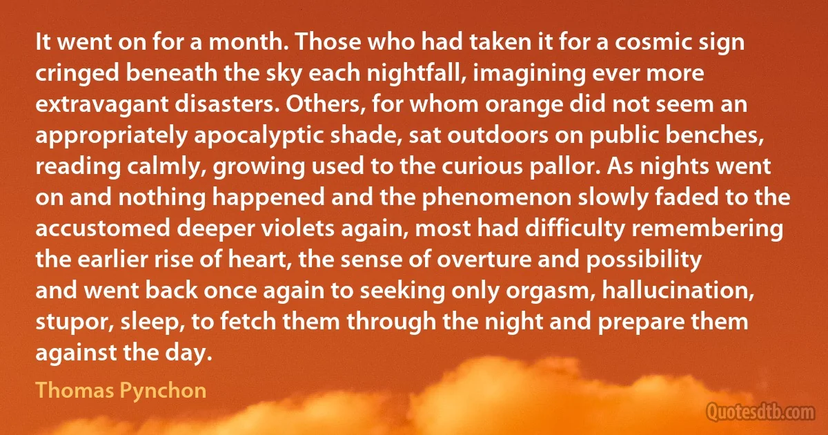 It went on for a month. Those who had taken it for a cosmic sign cringed beneath the sky each nightfall, imagining ever more extravagant disasters. Others, for whom orange did not seem an appropriately apocalyptic shade, sat outdoors on public benches, reading calmly, growing used to the curious pallor. As nights went on and nothing happened and the phenomenon slowly faded to the accustomed deeper violets again, most had difficulty remembering the earlier rise of heart, the sense of overture and possibility and went back once again to seeking only orgasm, hallucination, stupor, sleep, to fetch them through the night and prepare them against the day. (Thomas Pynchon)