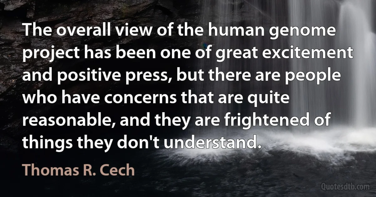 The overall view of the human genome project has been one of great excitement and positive press, but there are people who have concerns that are quite reasonable, and they are frightened of things they don't understand. (Thomas R. Cech)