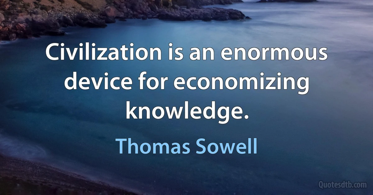 Civilization is an enormous device for economizing knowledge. (Thomas Sowell)