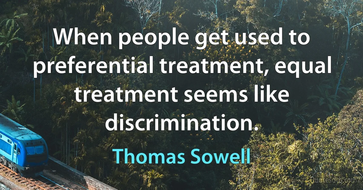 When people get used to preferential treatment, equal treatment seems like discrimination. (Thomas Sowell)