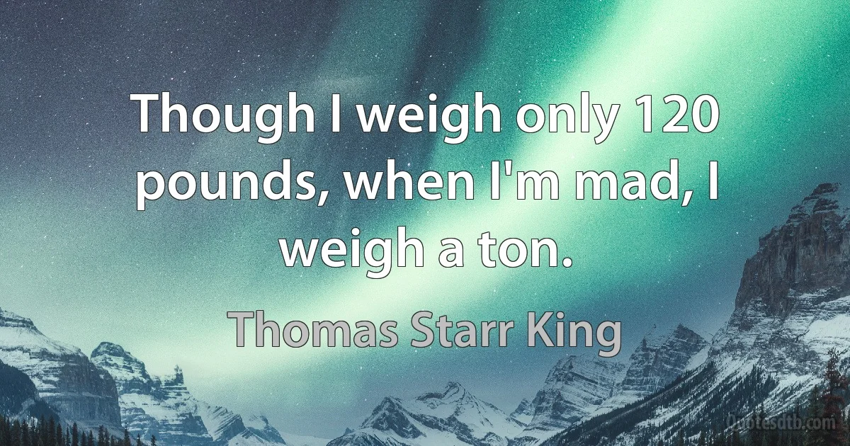 Though I weigh only 120 pounds, when I'm mad, I weigh a ton. (Thomas Starr King)