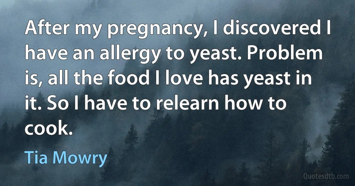 After my pregnancy, I discovered I have an allergy to yeast. Problem is, all the food I love has yeast in it. So I have to relearn how to cook. (Tia Mowry)