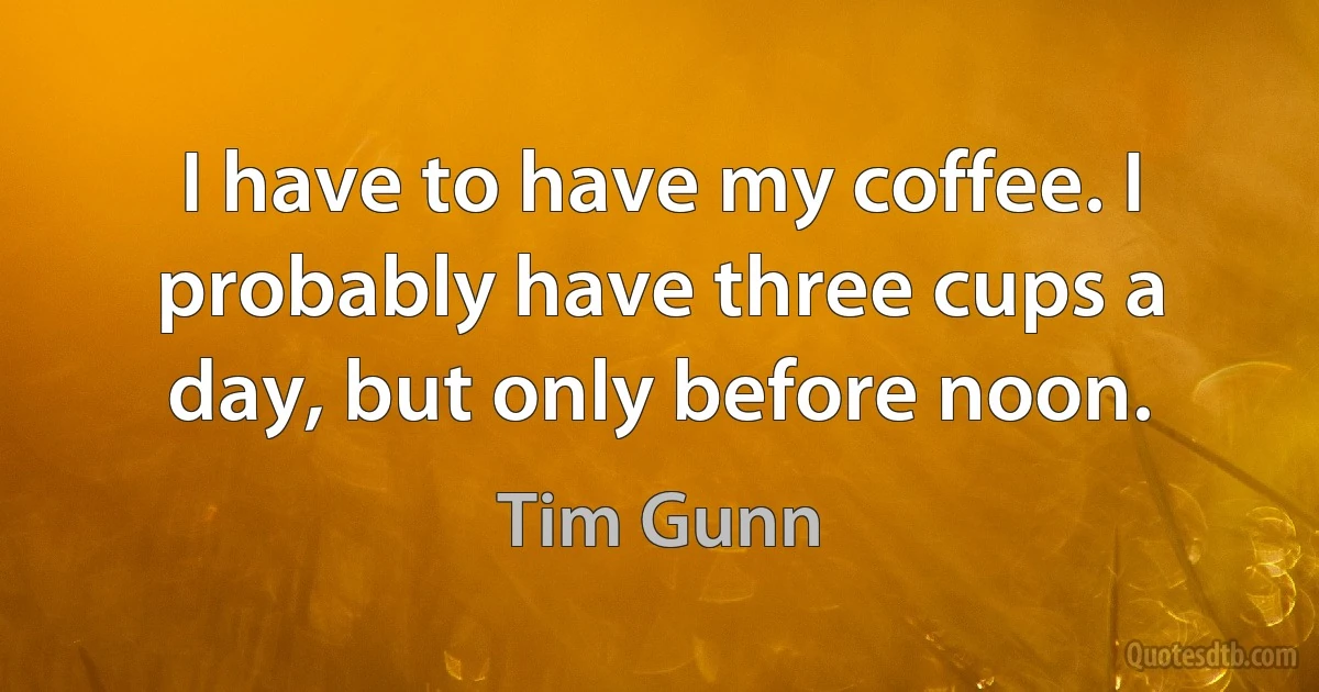 I have to have my coffee. I probably have three cups a day, but only before noon. (Tim Gunn)