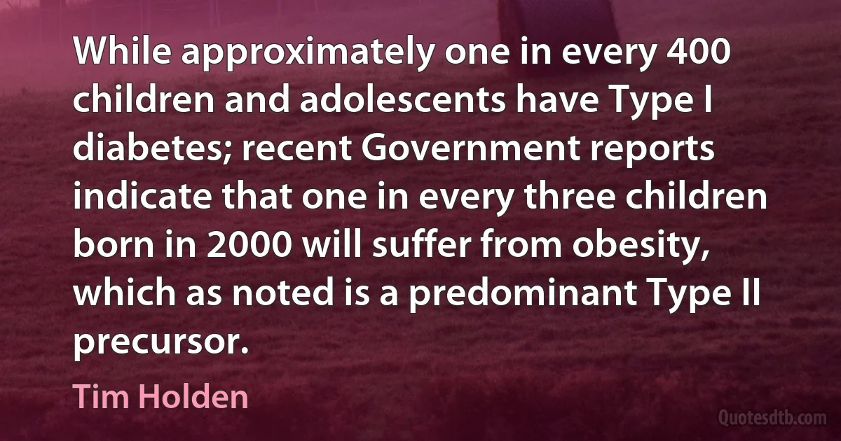 While approximately one in every 400 children and adolescents have Type I diabetes; recent Government reports indicate that one in every three children born in 2000 will suffer from obesity, which as noted is a predominant Type II precursor. (Tim Holden)