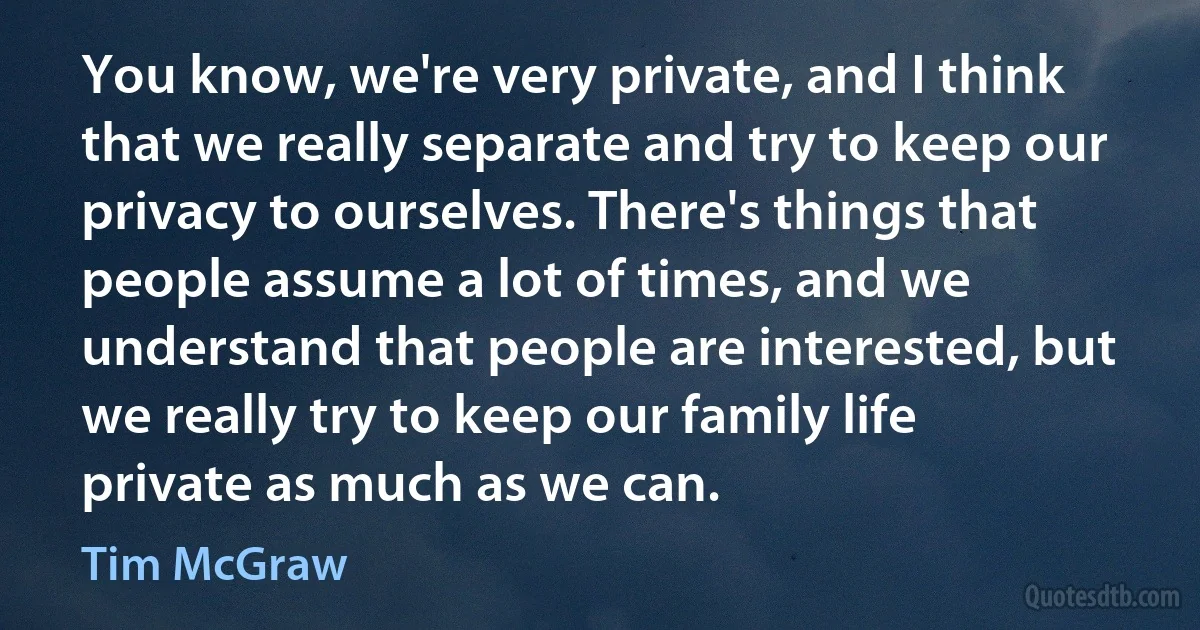 You know, we're very private, and I think that we really separate and try to keep our privacy to ourselves. There's things that people assume a lot of times, and we understand that people are interested, but we really try to keep our family life private as much as we can. (Tim McGraw)