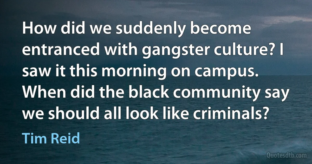 How did we suddenly become entranced with gangster culture? I saw it this morning on campus. When did the black community say we should all look like criminals? (Tim Reid)