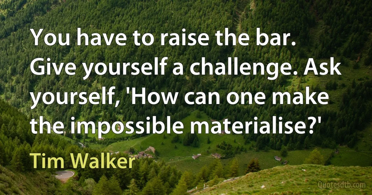 You have to raise the bar. Give yourself a challenge. Ask yourself, 'How can one make the impossible materialise?' (Tim Walker)