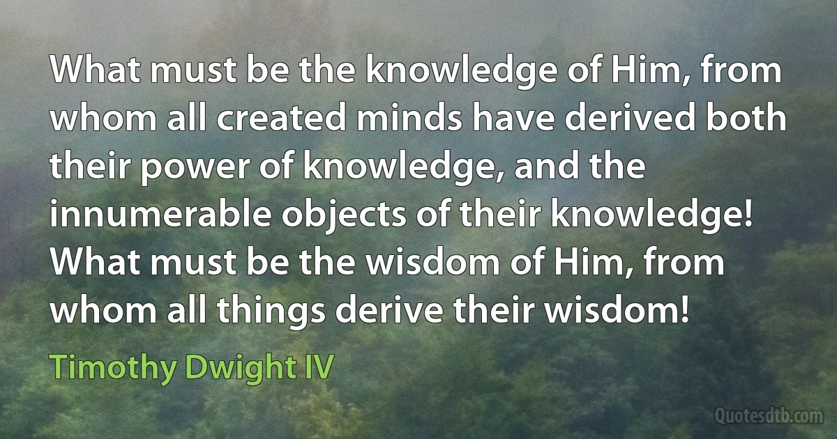 What must be the knowledge of Him, from whom all created minds have derived both their power of knowledge, and the innumerable objects of their knowledge! What must be the wisdom of Him, from whom all things derive their wisdom! (Timothy Dwight IV)