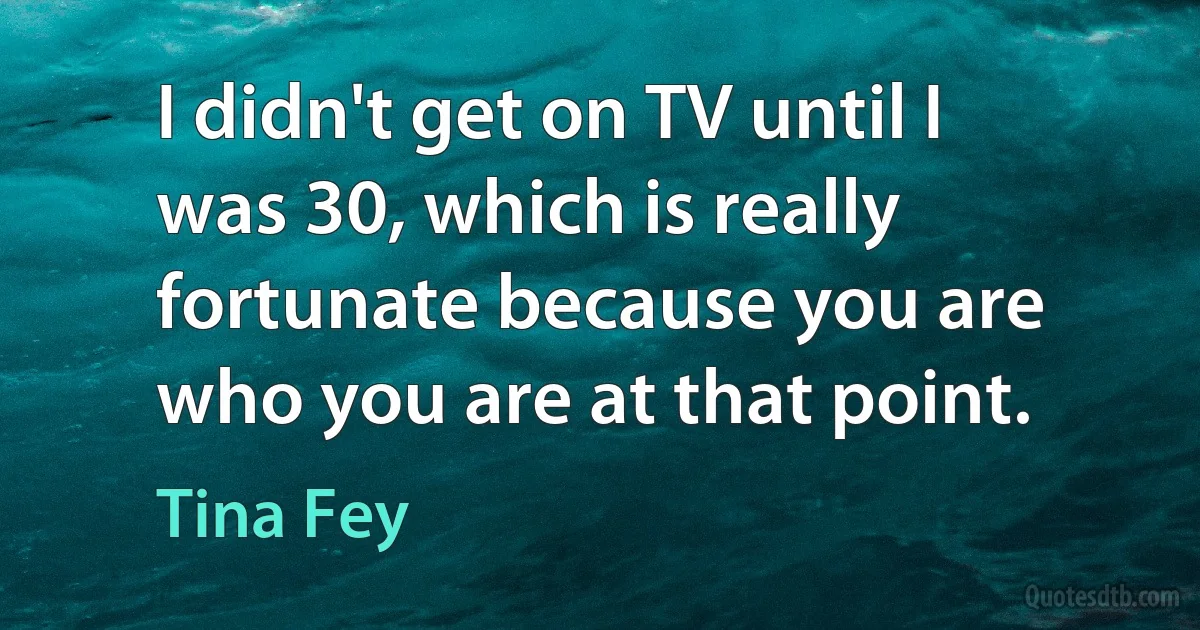 I didn't get on TV until I was 30, which is really fortunate because you are who you are at that point. (Tina Fey)