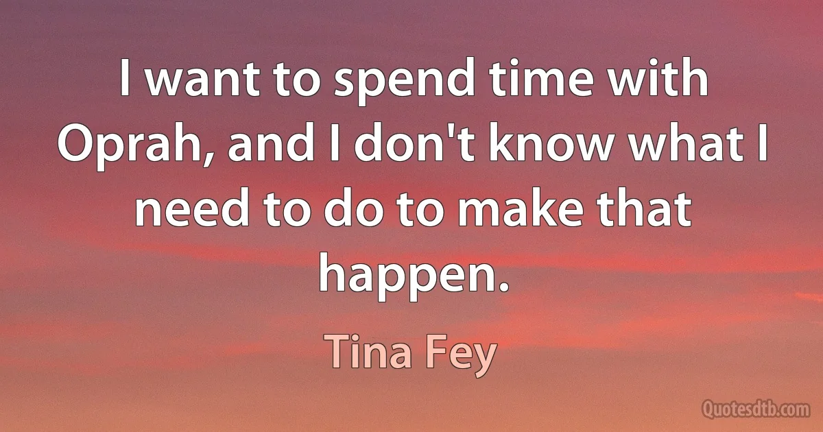 I want to spend time with Oprah, and I don't know what I need to do to make that happen. (Tina Fey)