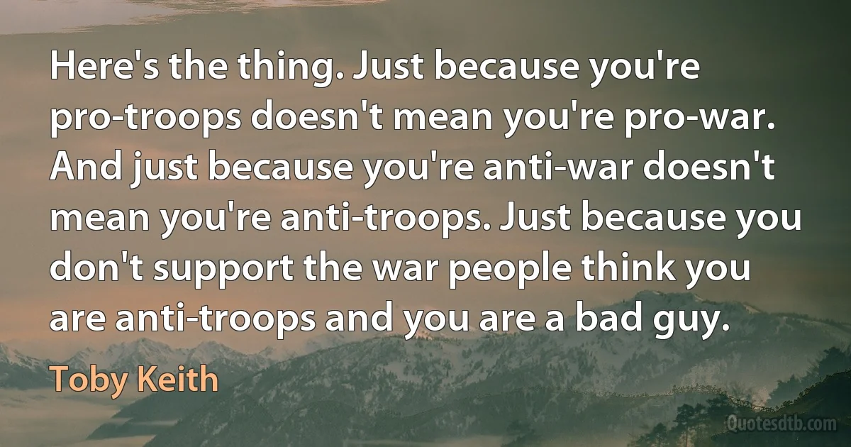 Here's the thing. Just because you're pro-troops doesn't mean you're pro-war. And just because you're anti-war doesn't mean you're anti-troops. Just because you don't support the war people think you are anti-troops and you are a bad guy. (Toby Keith)