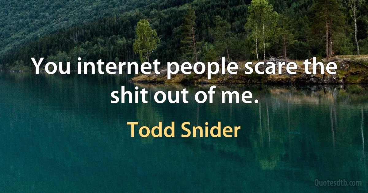 You internet people scare the shit out of me. (Todd Snider)