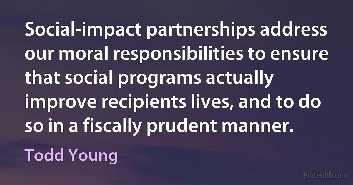 Social-impact partnerships address our moral responsibilities to ensure that social programs actually improve recipients lives, and to do so in a fiscally prudent manner. (Todd Young)